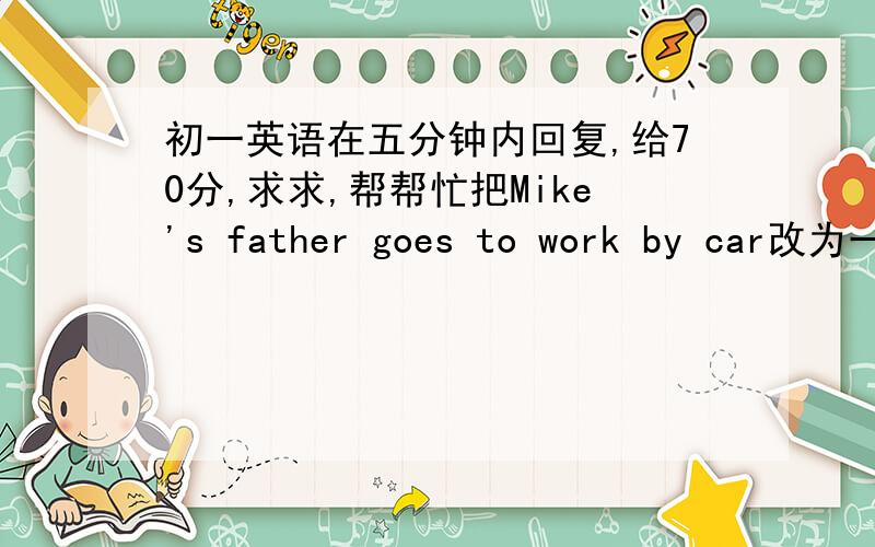 初一英语在五分钟内回复,给70分,求求,帮帮忙把Mike's father goes to work by car改为一