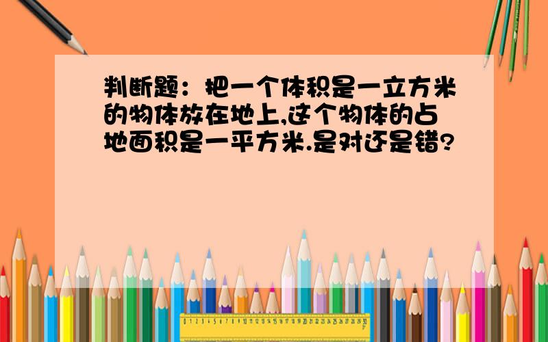 判断题：把一个体积是一立方米的物体放在地上,这个物体的占地面积是一平方米.是对还是错?