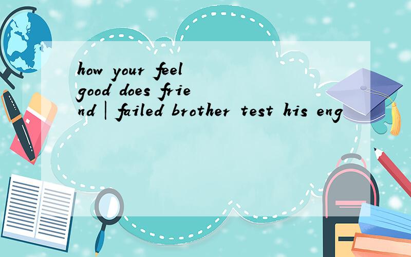 how your feel good does friend | failed brother test his eng