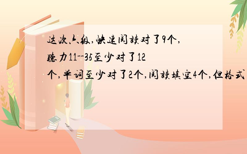 这次六级,快速阅读对了9个,听力11--35至少对了12个,单词至少对了2个,阅读填空4个,但格式不对~