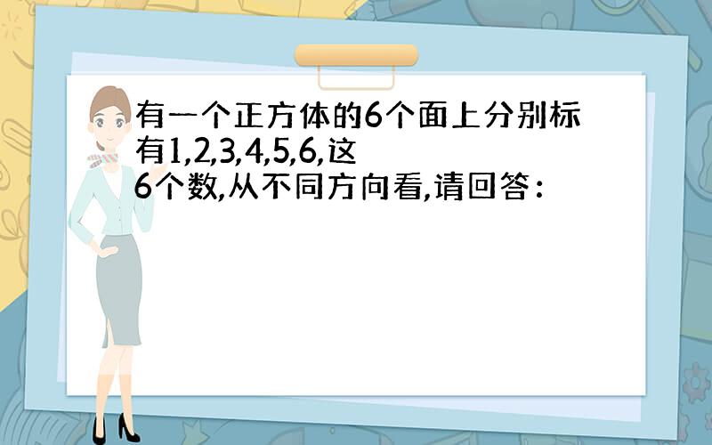 有一个正方体的6个面上分别标有1,2,3,4,5,6,这6个数,从不同方向看,请回答：