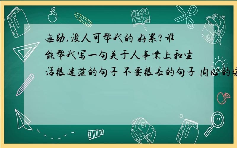 无助,没人可帮我的 好累?谁能帮我写一句关于人事业上和生活很迷茫的句子 不要很长的句子 内心的安慰?