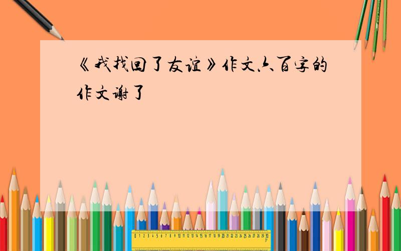 《我找回了友谊》作文六百字的作文谢了