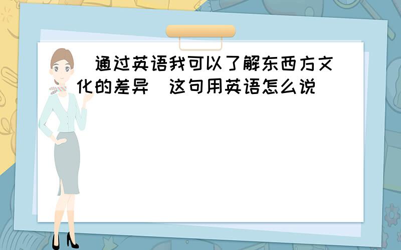 [通过英语我可以了解东西方文化的差异]这句用英语怎么说