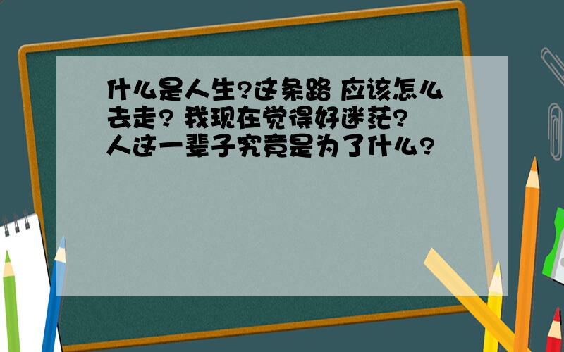 什么是人生?这条路 应该怎么去走? 我现在觉得好迷茫? 人这一辈子究竟是为了什么?