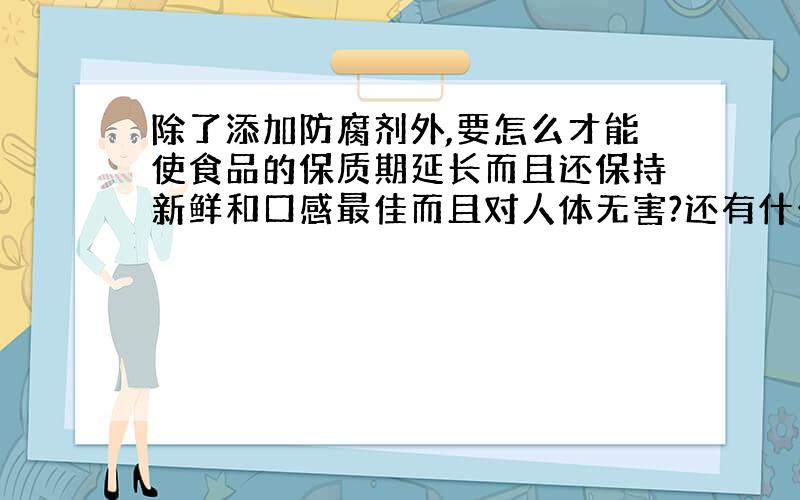 除了添加防腐剂外,要怎么才能使食品的保质期延长而且还保持新鲜和口感最佳而且对人体无害?还有什么是食品添加剂?有什么作用?