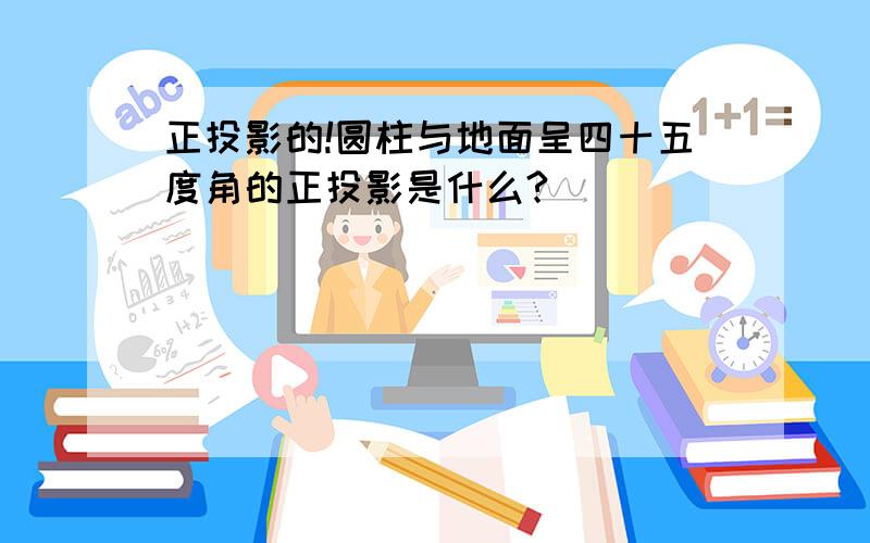 正投影的!圆柱与地面呈四十五度角的正投影是什么?