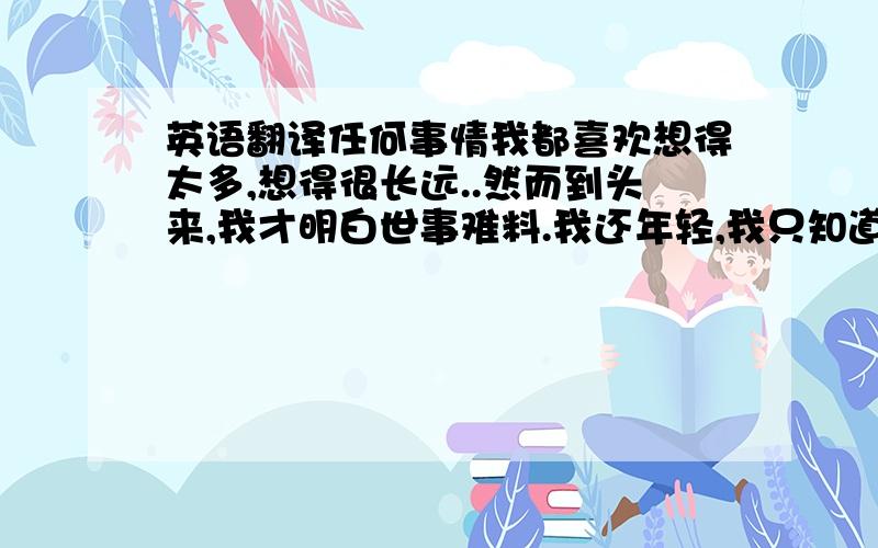 英语翻译任何事情我都喜欢想得太多,想得很长远..然而到头来,我才明白世事难料.我还年轻,我只知道我应该尽可能让自己去经历