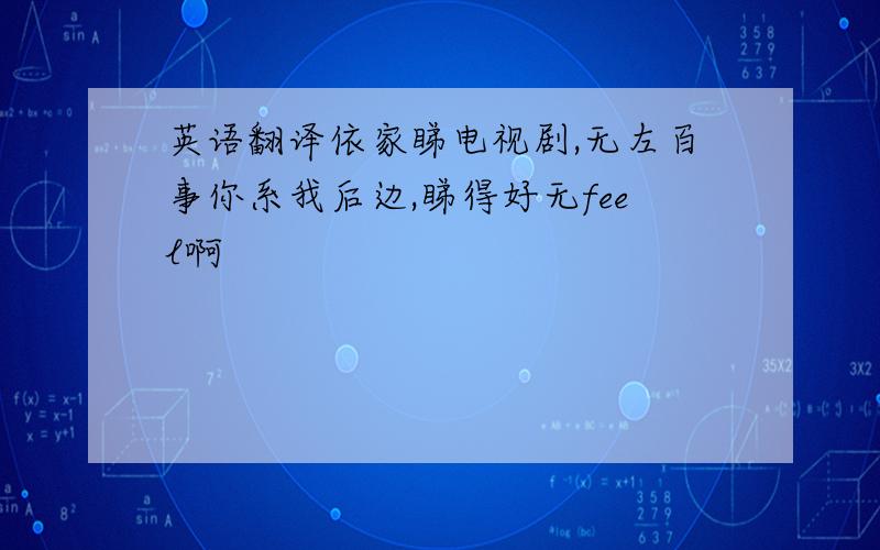 英语翻译依家睇电视剧,无左百事你系我后边,睇得好无feel啊