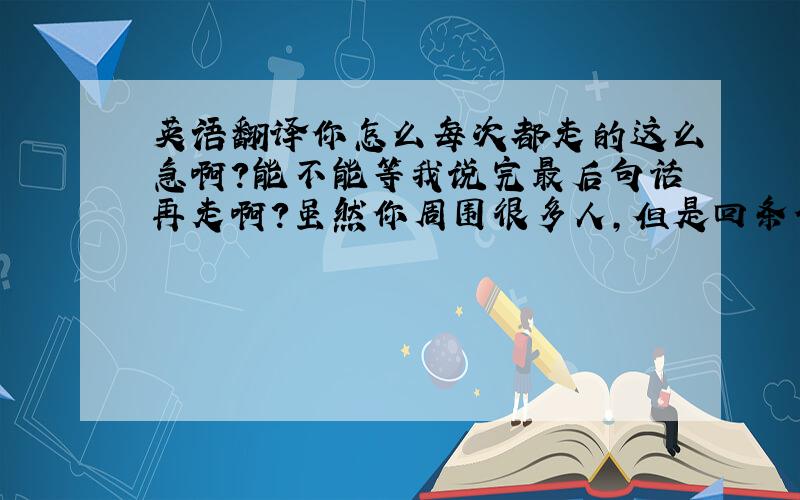 英语翻译你怎么每次都走的这么急啊?能不能等我说完最后句话再走啊?虽然你周围很多人,但是回条信息没那么难吧?别人说什么不用