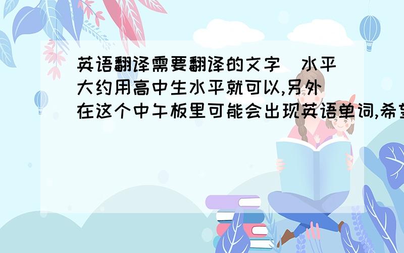 英语翻译需要翻译的文字(水平大约用高中生水平就可以,另外在这个中午板里可能会出现英语单词,希望能够代到英文版进去.)：很