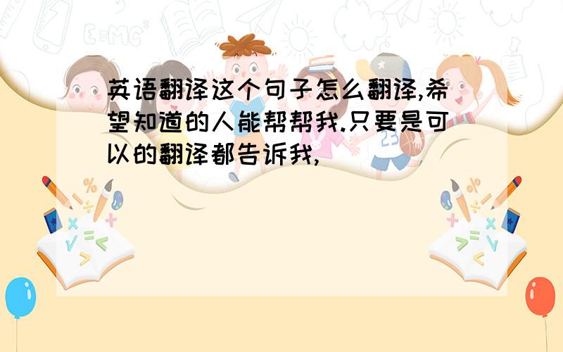 英语翻译这个句子怎么翻译,希望知道的人能帮帮我.只要是可以的翻译都告诉我,