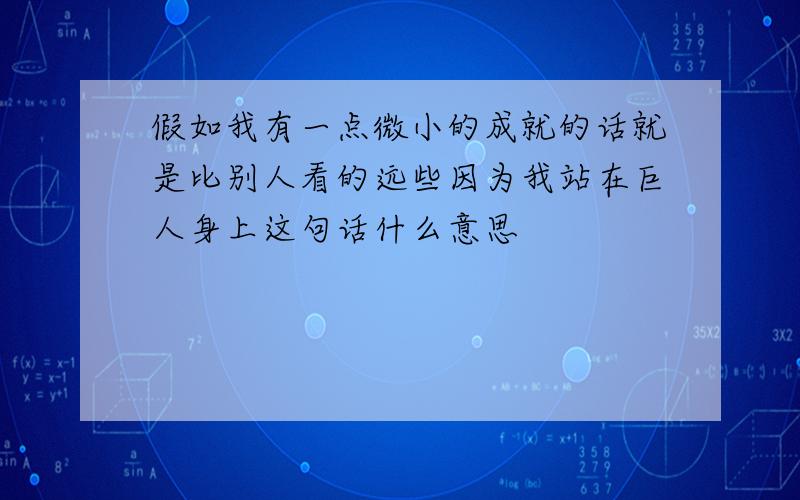 假如我有一点微小的成就的话就是比别人看的远些因为我站在巨人身上这句话什么意思