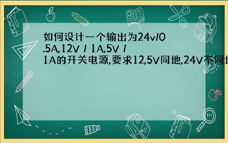 如何设计一个输出为24v/0.5A,12V／1A,5V／1A的开关电源,要求12,5V同地,24V不同地