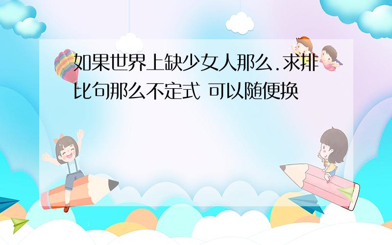 如果世界上缺少女人那么.求排比句那么不定式 可以随便换