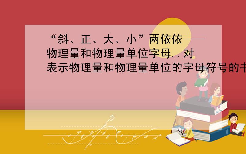 “斜、正、大、小”两依依——物理量和物理量单位字母..对表示物理量和物理量单位的字母符号的书写方式