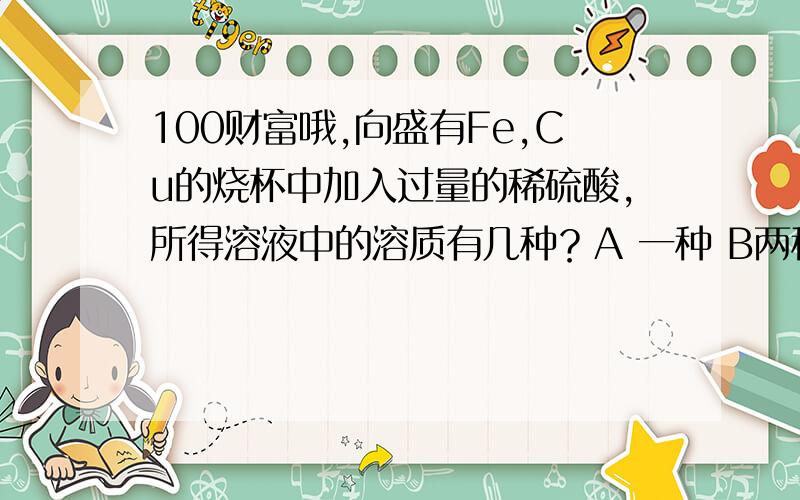 100财富哦,向盛有Fe,Cu的烧杯中加入过量的稀硫酸，所得溶液中的溶质有几种？A 一种 B两种 C三种 D四种