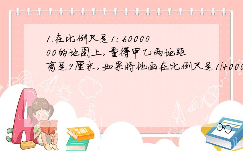 1.在比例尺是1:6000000的地图上,量得甲乙两地距离是9厘米,如果将他画在比例尺是1/4000000的地图上,甲乙