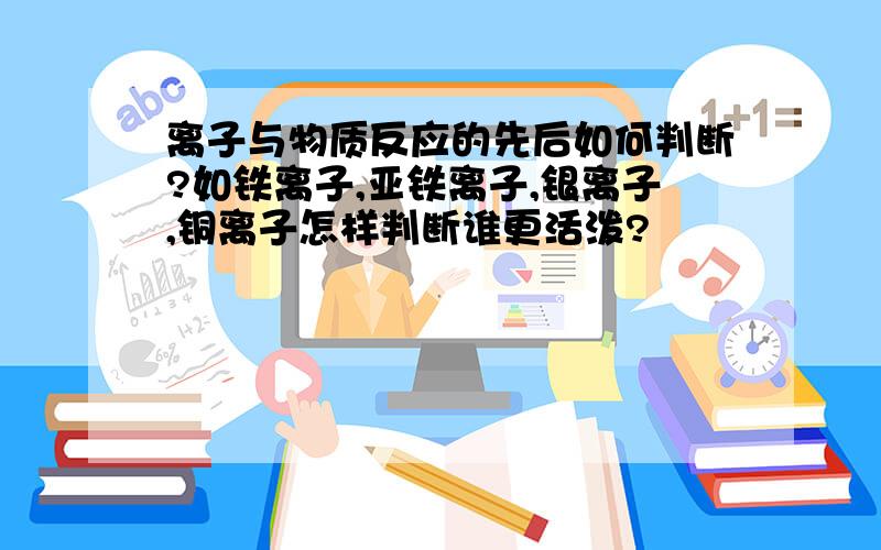 离子与物质反应的先后如何判断?如铁离子,亚铁离子,银离子,铜离子怎样判断谁更活泼?