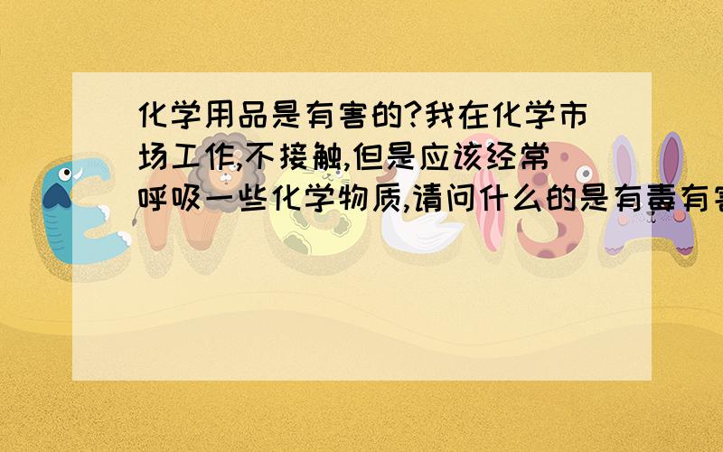 化学用品是有害的?我在化学市场工作,不接触,但是应该经常呼吸一些化学物质,请问什么的是有毒有害的呢?