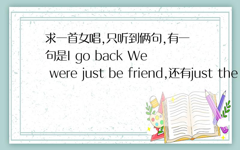 求一首女唱,只听到俩句,有一句是I go back We were just be friend,还有just the