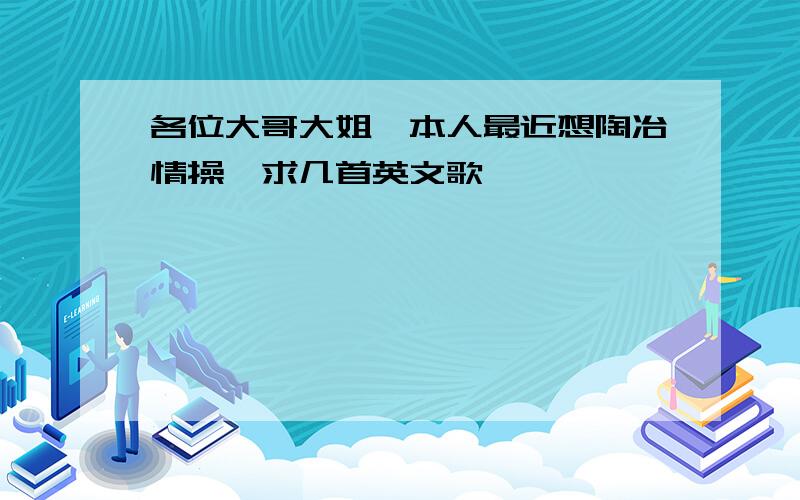 各位大哥大姐,本人最近想陶冶情操,求几首英文歌,