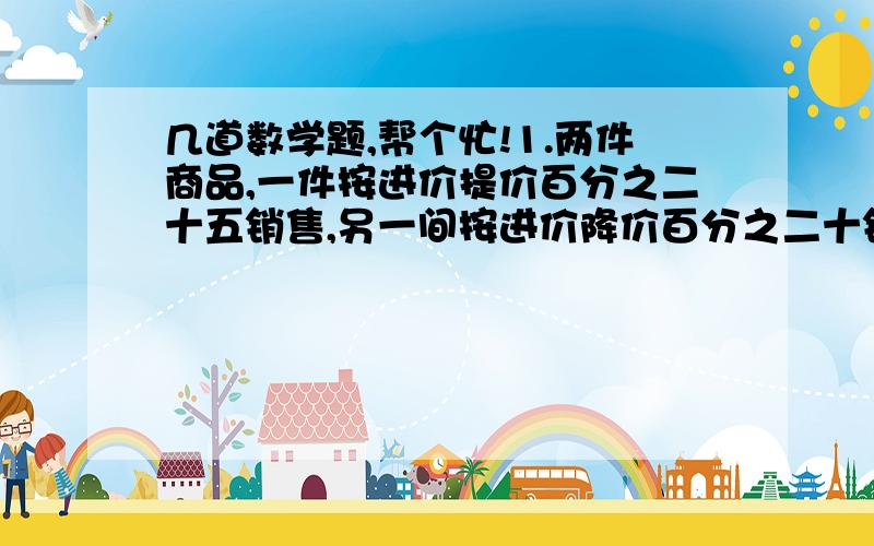 几道数学题,帮个忙!1.两件商品,一件按进价提价百分之二十五销售,另一间按进价降价百分之二十销售,结果售价相同,问商家是