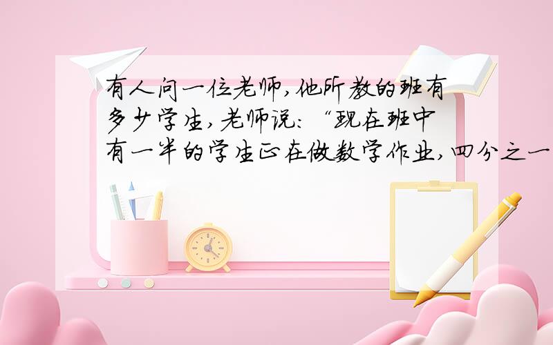 有人问一位老师,他所教的班有多少学生,老师说：“现在班中有一半的学生正在做数学作业,四分之一的学生做语文作业,七分之一的