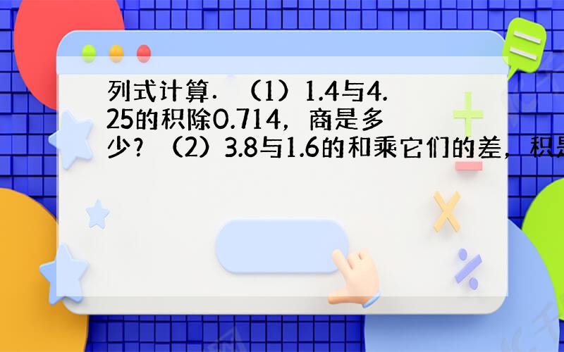 列式计算．（1）1.4与4.25的积除0.714，商是多少？（2）3.8与1.6的和乘它们的差，积是多少？（3）4与7.