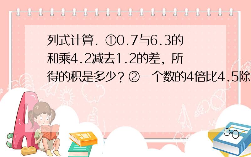 列式计算．①0.7与6.3的和乘4.2减去1.2的差，所得的积是多少？②一个数的4倍比4.5除以0.5的商多3.4，这个