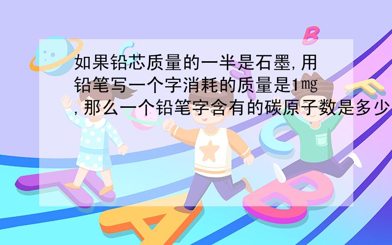 如果铅芯质量的一半是石墨,用铅笔写一个字消耗的质量是1㎎,那么一个铅笔字含有的碳原子数是多少?