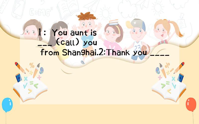 1：You aunt is ___ (call) you from Shanghai.2:Thank you ____