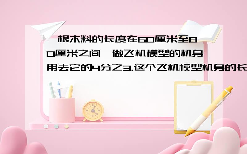 一根木料的长度在60厘米至80厘米之间,做飞机模型的机身用去它的4分之3.这个飞机模型机身的长最少有多少