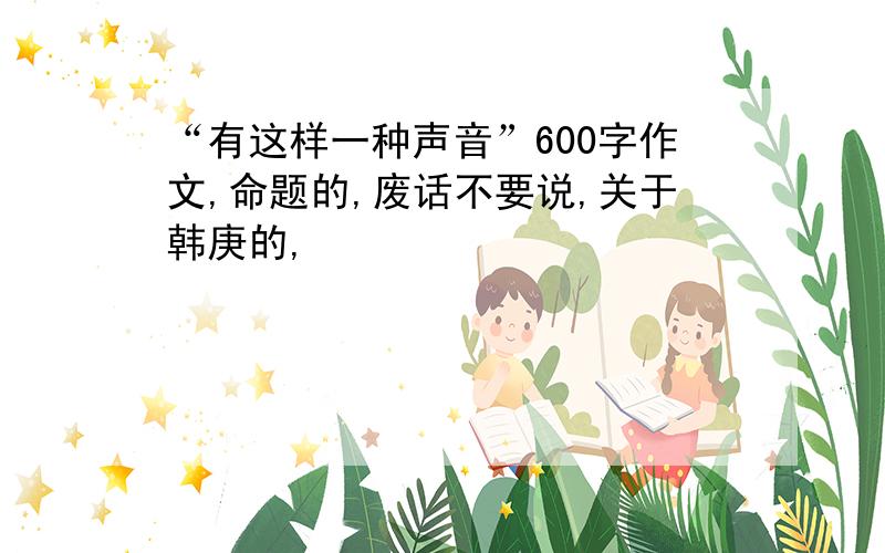 “有这样一种声音”600字作文,命题的,废话不要说,关于韩庚的,