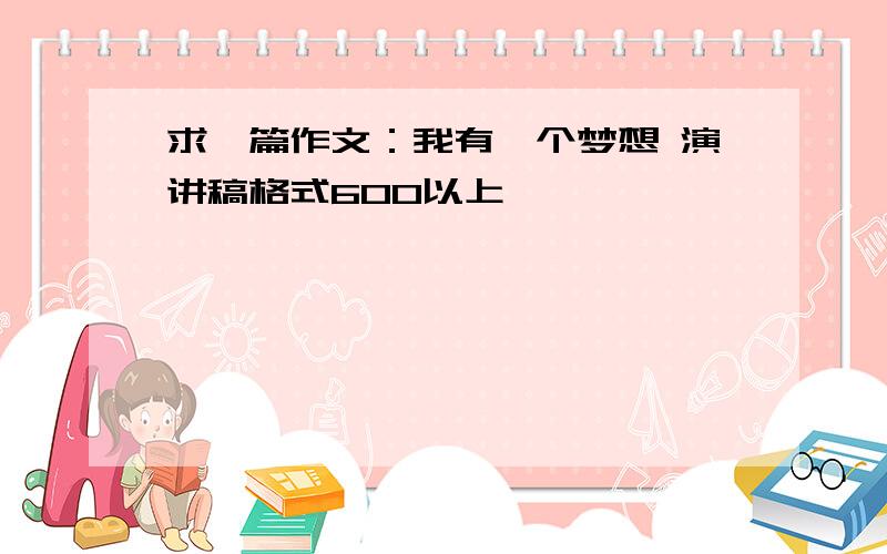 求一篇作文：我有一个梦想 演讲稿格式600以上