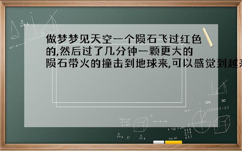 做梦梦见天空一个陨石飞过红色的,然后过了几分钟一颗更大的陨石带火的撞击到地球来,可以感觉到越来越热.然后就就开始跑很多人