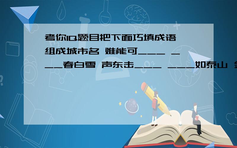 考你IQ题目把下面巧填成语,组成城市名 难能可___ ___春白雪 声东击___ ___如泰山 金石为___ ___官许