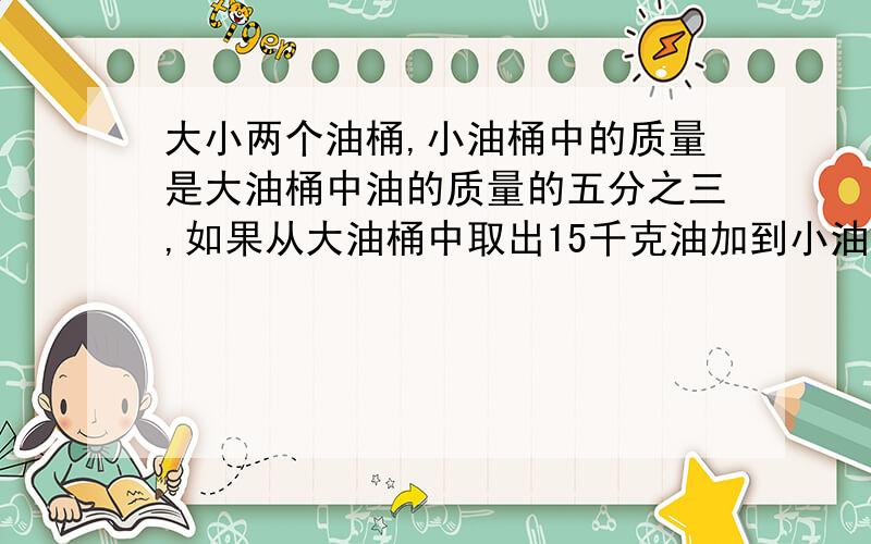 大小两个油桶,小油桶中的质量是大油桶中油的质量的五分之三,如果从大油桶中取出15千克油加到小油桶中