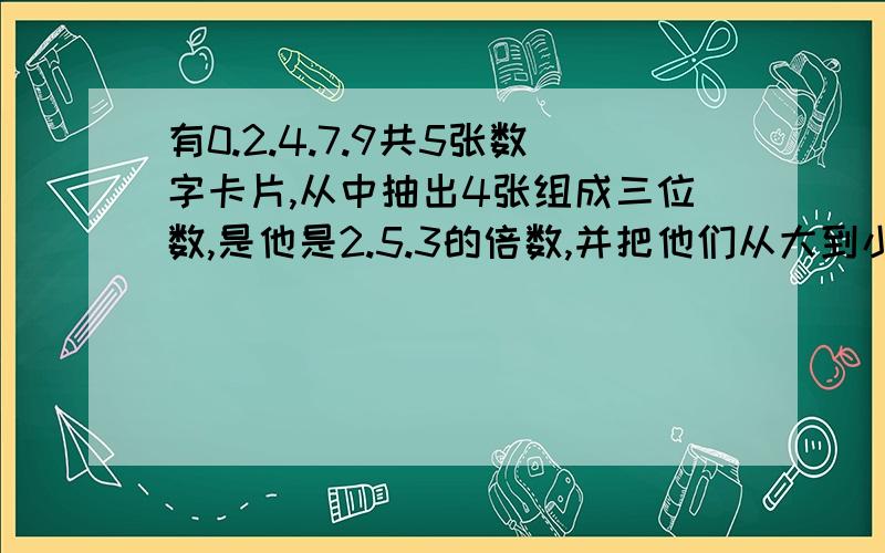 有0.2.4.7.9共5张数字卡片,从中抽出4张组成三位数,是他是2.5.3的倍数,并把他们从大到小排列