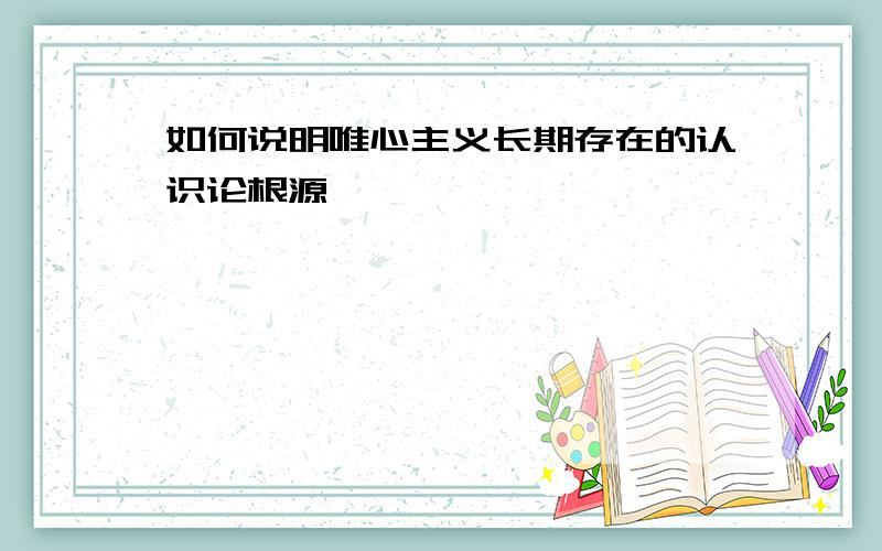 如何说明唯心主义长期存在的认识论根源