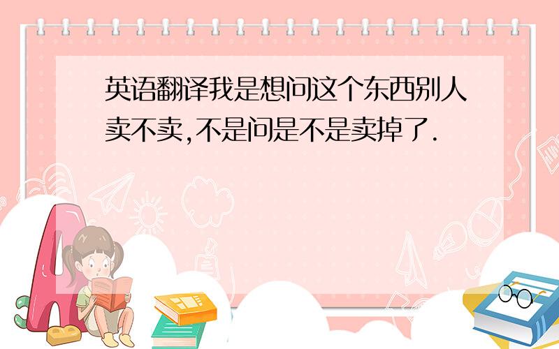 英语翻译我是想问这个东西别人卖不卖,不是问是不是卖掉了.