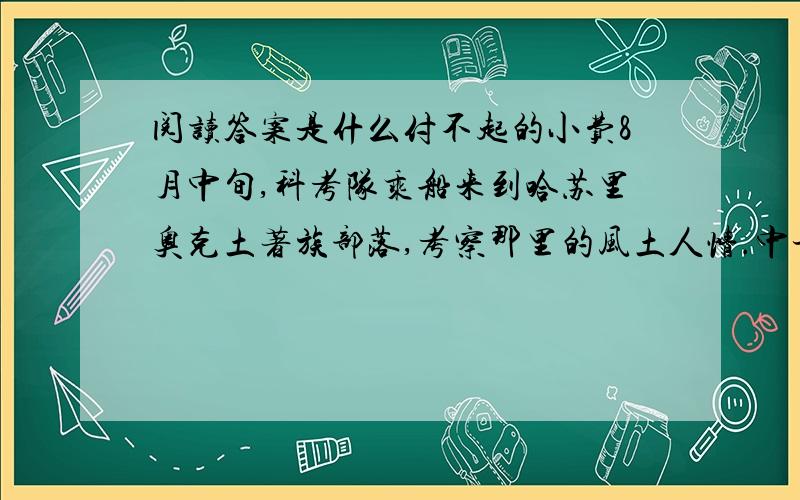 阅读答案是什么付不起的小费8月中旬,科考队乘船来到哈苏里奥克土著族部落,考察那里的风土人情.中午时分,我们把船停在离岸约