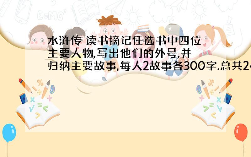 水浒传 读书摘记任选书中四位主要人物,写出他们的外号,并归纳主要故事,每人2故事各300字.总共2400字以上