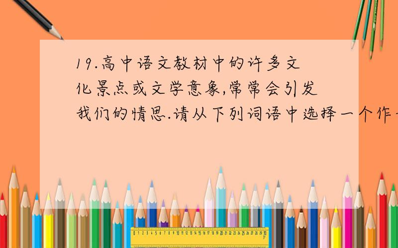 19.高中语文教材中的许多文化景点或文学意象,常常会引发我们的情思.请从下列词语中选择一个作开头,仿照例句写一句话.要求