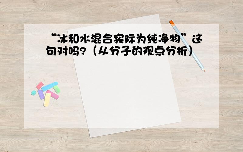 “冰和水混合实际为纯净物”这句对吗?（从分子的观点分析）