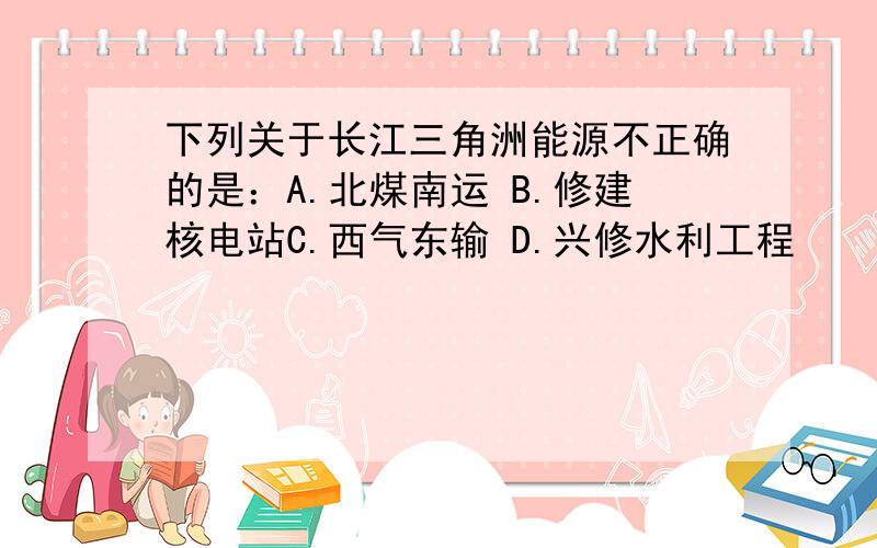 下列关于长江三角洲能源不正确的是：A.北煤南运 B.修建核电站C.西气东输 D.兴修水利工程