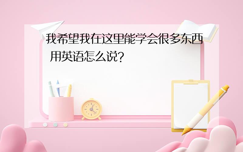 我希望我在这里能学会很多东西 用英语怎么说?