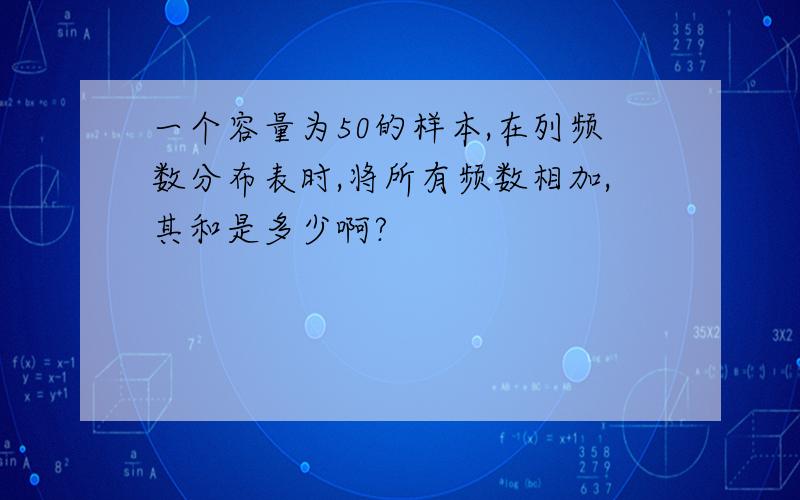 一个容量为50的样本,在列频数分布表时,将所有频数相加,其和是多少啊?