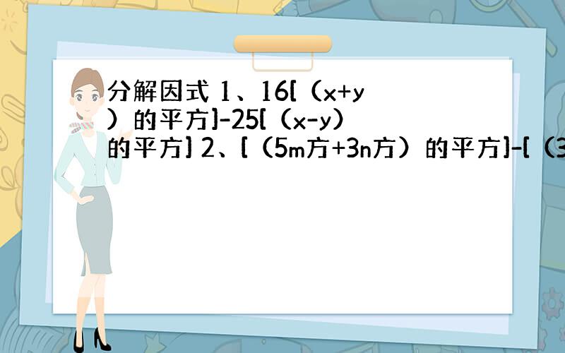 分解因式 1、16[（x+y）的平方]-25[（x-y）的平方] 2、[（5m方+3n方）的平方]-[（3m方+5n方）