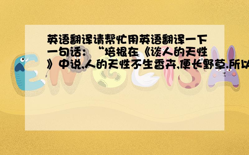 英语翻译请帮忙用英语翻译一下一句话：“培根在《谈人的天性》中说,人的天性不生香卉,便长野草.所以让他适时地给前者浇水,将